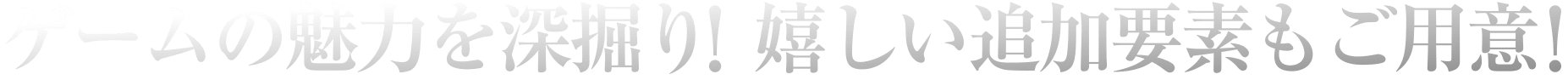 ゲームの魅力を深掘り！嬉しい追加要素もご用意！