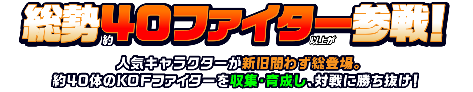 総勢40ファイター以上が参戦！ 人気キャラクターが新旧問わず総登場。約40体のKOFファイターを収集・育成し、対戦に勝ち抜け！