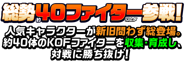 総勢40ファイター以上が参戦！ 人気キャラクターが新旧問わず総登場。約40体のKOFファイターを収集・育成し、対戦に勝ち抜け！