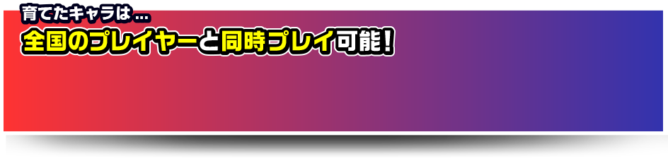 育てたキャラは全国のプレイヤーと同時プレイ可能！