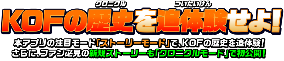 KOFの歴史を追体験せよ！ 本アプリの注目モード「ストーリーモード」で、KOFの歴史を追体験！さらに、ファン必見の新規ストーリーも「クロニクルモード」で初公開！