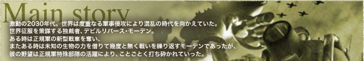激動の2030年代。世界は度重なる軍事侵攻により混乱の時代を向かえていた。
世界征服を策謀する独裁者、デビルリバース・モーデン。
ある時は正規軍の新型戦車を奪い、
またある時は未知の生物の力を借りて幾度と無く戦いを繰り返すモーデンであったが、
彼の野望は正規軍特殊部隊の活躍により、ことごとく打ち砕かれていった。