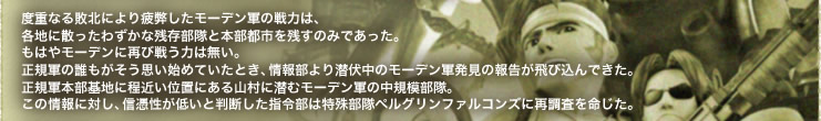 度重なる敗北により疲弊したモーデン軍の戦力は、
各地に散ったわずかな残存部隊と本部都市を残すのみであった。
もはやモーデンに再び戦う力は無い。
正規軍の誰もがそう思い始めていたとき、情報部より潜伏中のモーデン軍発見の報告が飛び込んできた。
正規軍本部基地に程近い位置にある山村に潜むモーデン軍の中規模部隊。
この情報に対し、信憑性が低いと判断した指令部は特殊部隊ペルグリンファルコンズに再調査を命じた。