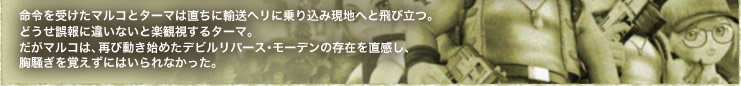 命令を受けたマルコとターマは直ちに輸送ヘリに乗り込み現地へと飛び立つ。
どうせ誤報に違いないと楽観視するターマ。
だがマルコは、再び動き始めたデビルリバース・モーデンの存在を直感し、
胸騒ぎを覚えずにはいられなかった。