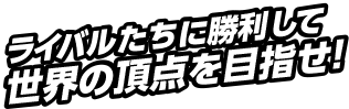 ライバルたちに勝利して世界の頂点を目指せ！