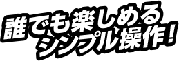 誰でも楽しめるシンプル操作！