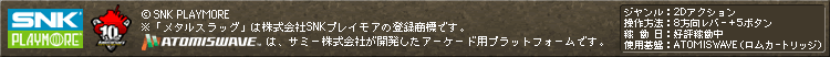 (c)SNK PLAYMORE
※「メタルスラッグ」は株式会社SNKプレイモアの登録商標です。
ATOMISWAVEは、サミー株式会社が開発したアーケード用プラットフォームです。