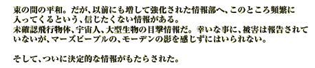 束の間の平和。だが、以前にも増して強化された情報部へ、このところ頻繁に入ってくるという、信じたくない情報がある。
未確認飛行物体、宇宙人、大型生物の目撃情報だ。幸いな事に、被害は報告されていないが、マーズピープルの、モーデンの影を感じずにはいられない。

そして、ついに決定的な情報がもたらされた。