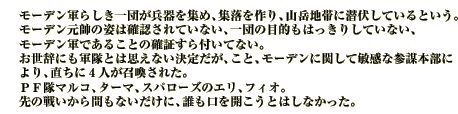 モーデン軍らしき一団が兵器を集め、集落を作り、山岳地帯に潜伏しているという。
モーデン元帥の姿は確認されていない、一団の目的もはっきりしていない、モーデン軍であることの確証すら付いてない。
お世辞にも軍隊とは思えない決定だが、こと、モーデンに関して敏感な参謀本部により、直ちに４人が召喚された。
ＰＦ隊マルコ、ターマ、スパローズのエリ、フィオ。
先の戦いから間もないだけに、誰も口を開こうとはしなかった。