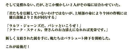 そして見慣れない、だが、どこか懐かしい２人がその場に居合わせていた。

「君たちを信頼していないわけではないが、上層部の命により今回の作戦には傭兵部隊より２名が同行する」

「ラルフ・ジョーンズだ、バシッといこうぜ！」
「クラーク・スティル。皆さんのお力添えになれれば光栄です。」

新しく支給された銃を手に、俺たちはパラシュート降下を開始した。

これが最後だ！