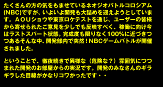 たくさんの方の気をもませているネオジオバトルコロシアム(NBC)ですが、いよいよ開発も大詰めを迎えようとしています。ＡＯＵショウや東京ロケテストを通じ、ユーザーの皆様から寄せられたご意見を少しでも反映すべく、稼働に向け今はラストスパート状態。完成度も限りなく100%に近づきつつあるそんな中、開発部内で突然！NBCゲームバトルが開催されました。

ということで、徹夜続きで異様な（危険な？）雰囲気につつまれた開発のお部屋からの実況です。開発のみなさんのギラギラした目線がかなりコワかったです・・