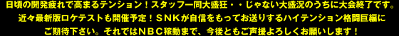 日頃の開発疲れで高まるテンション！スタッフ一同大盛狂・・じゃない大盛況のうちに大会終了です。近々最新版ロケテストも開催予定！ＳＮＫが自信をもってお送りするハイテンション格闘巨編にご期待下さい。それではＮＢＣ稼動まで、今後ともご声援よろしくお願いします！