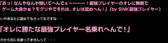 「おっ！なんやなんや聞いてへんでぇーーーー！最強プレイヤーのオレに無断で
ゲーム大会かぁ？モグリやでそれは。オレは認めへん！」（by SNK最強プレイヤー）

いやあなたに認めてもらってもですね・・

「オレに勝たな最強プレイヤー名乗れへんで！」

だから別に名乗ってませんって・・・
