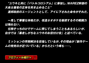 "ユウキと共に「バトルコロシアム」に参加し、WAREZ幹部の大会主催者の正体を突き止めること"
連邦政府のエージェントとして、アイに下された命令がそれだ。

一見して華奢な体格だが、改造ネオポケを駆使するその戦闘力は侮れない。
任務そっちのけでゲームに興じてしまうこともあるらしいが、自分では「暴走しがちなユウキのお目付け役」と述べている。

ミッションの早期解決を目指しているが、その理由が「新作ゲームの発売日が近づいている」からだという噂も……。