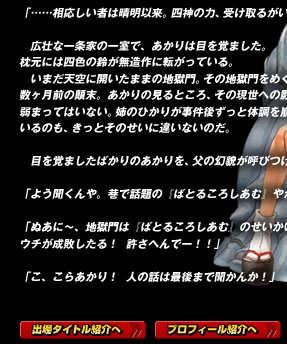 「……相応しい者は晴明以来。四神の力、受け取るがいい」

　広壮な一条家の一室で、あかりは目を覚ました。
枕元には四色の鈴が無造作に転がっている。
　いまだ天空に開いたままの地獄門。その地獄門をめぐる数ヶ月前の顛末。あかりの見るところ、その現世への影響は弱まってはいない。姉のひかりが事件後ずっと体調を崩しているのも、きっとそのせいに違いないのだ。

　目を覚ましたばかりのあかりを、父の幻貌が呼びつけた。

「よう聞くんや。巷で話題の『ばとるころしあむ』やがな……」

「ぬあに〜、地獄門は『ばとるころしあむ』のせいかいな。
ウチが成敗したる！　許さへんでー！！」

「こ、こらあかり！　人の話は最後まで聞かんか！」