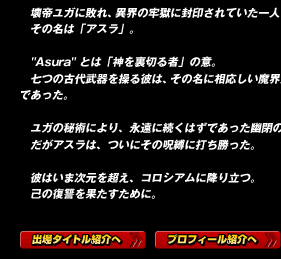 壊帝ユガに敗れ、異界の牢獄に封印されていた一人の男がいた。
その名は「アスラ」。
v"Asura" とは「神を裏切る者」の意。
七つの古代武器を操る彼は、その名に相応しい魔界最強の戦士であった。
vユガの秘術により、永遠に続くはずであった幽閉の時。
だがアスラは、ついにその呪縛に打ち勝った。

彼はいま次元を超え、コロシアムに降り立つ。
己の復讐を果たすために。