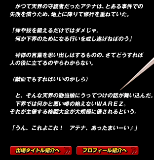 　かつて天界の守護者だったアテナは、とある事件での失敗を償うため、地上に降りて修行を重ねていた。

「体や技を鍛えるだけではダメじゃ。
　何か下界のためになる行いを成し遂げねばのう」

　神様の言葉を思い出しはするものの、さてどうすれば人の役に立てるのやらわからない。

（献血でもすればいいのかしら）

　と、そんな天界の勘当娘にうってつけの話が舞い込んだ。
　下界では何かと悪い噂の絶えないＷＡＲＥＺ。
それが主催する格闘大会が大規模に催されるという。

「うん、これよこれ！　アテナ、あったまいーい♪」