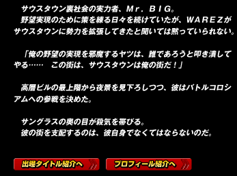 サウスタウン裏社会の実力者、Ｍｒ．ＢＩＧ。
野望実現のために策を練る日々を続けていたが、ＷＡＲＥＺがサウスタウンに勢力を拡張してきたと聞いては黙っていられない。

「俺の野望の実現を邪魔するヤツは、誰であろうと叩き潰してやる……　この街は、サウスタウンは俺の街だ！」

高層ビルの最上階から夜景を見下ろしつつ、彼はバトルコロシアムへの参戦を決めた。

サングラスの奥の目が殺気を帯びる。
彼の街を支配するのは、彼自身でなくてはならないのだ。