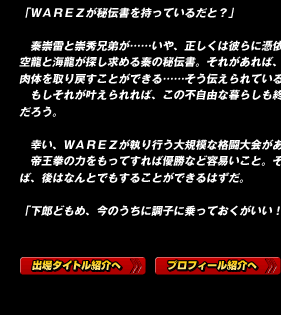 「ＷＡＲＥＺが秘伝書を持っているだと？」

　秦崇雷と崇秀兄弟が……いや、正しくは彼らに憑依する二人の先祖、空龍と海龍が探し求める秦の秘伝書。それがあれば、二人が共に現世に肉体を取り戻すことができる……そう伝えられている。
　もしそれが叶えられれば、この不自由な暮らしも終えることができるだろう。

　幸い、ＷＡＲＥＺが執り行う大規模な格闘大会がある。
　帝王拳の力をもってすれば優勝など容易いこと。そこまで接近できれば、後はなんとでもすることができるはずだ。

「下郎どもめ、今のうちに調子に乗っておくがいい！」