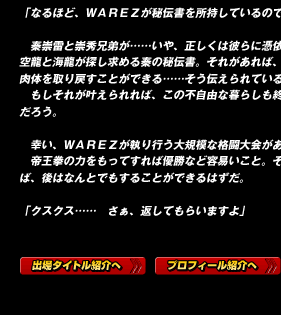 「なるほど、ＷＡＲＥＺが秘伝書を所持しているのですね」

　秦崇雷と崇秀兄弟が……いや、正しくは彼らに憑依する二人の先祖、空龍と海龍が探し求める秦の秘伝書。それがあれば、二人が共に現世に肉体を取り戻すことができる……そう伝えられている。
　もしそれが叶えられれば、この不自由な暮らしも終えることができるだろう。

　幸い、ＷＡＲＥＺが執り行う大規模な格闘大会がある。
　帝王拳の力をもってすれば優勝など容易いこと。そこまで接近できれば、後はなんとでもすることができるはずだ。

「クスクス……　さぁ、返してもらいますよ」