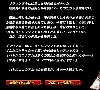 　ブラウン博士には莫大な額の借金があった。
　開発費のかさむ研究を長年続けていたのだから無理もない。

　返済に苦しんだ博士は、街の裏通りに支店を出すＷＡＲＥＺ金融から資金を借り入れてしまう。十日に１割という高利率と過酷な取り立てに音をあげた博士は、借金のカタとして、ついにタイムマシンを差し出すと約束してしまったのだ。
　だが、博士は心の底から後悔した。

「フウマ君、頼む。タイムマシンを取り戻してくれ！」
「んなこと言ったって悪いのは借金したアンタのほ…」
「バトルコロシアムは多くの美女が参戦すると聞いたが……」
「水臭いぜ博士！　このフウマ様に任せときな！」

　バトルコロシアムへの参戦者が、また一人確定した。