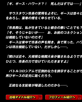 「ギ、ギース・ハワード？！　死んだはずでは……」

　サウスタウン市長の驚愕をよそに、ギースは悠々と市長室の椅子に腰をおろし、葉巻の煙をくゆらせている。

「市長殿は、私が生きていると都合の悪いことでも？」
「そ、そうじゃないが……　お、お前のコネクションは、もうこの街では機能していないのだぞ」
　ギースは背中で市長の声を聞き、鼻で笑った。ハワード・コネクションは現在機能していない。だがしかし……。

「聞けば近々、大規模な格闘大会が催されるようですな。私の参加枠をひとつ、市長の力で空けていただきますよ」

　バトルコロシアムで圧倒的な力を誇示することができれば、この街は再びギースの足元に跪くだろう。

　正統なる支配者が帰還したのだから……。