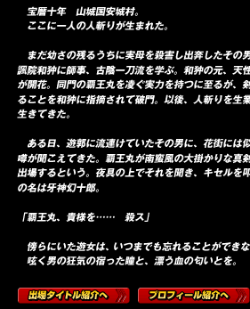 　宝暦十年　山城国安城村。
　ここに一人の人斬りが生まれた。

　まだ幼さの残るうちに実母を殺害し出奔したその男は、花諷院和狆に師事、古陰一刀流を学ぶ。和狆の元、天性の素質が開花。同門の覇王丸を凌ぐ実力を持つに至るが、剣の邪なることを和狆に指摘されて破門。以後、人斬りを生業として生きてきた。

　ある日、遊郭に流連けていたその男に、花街には似合わぬ噂が聞こえてきた。覇王丸が南蛮風の大掛かりな真剣仕合に出場するという。夜具の上でそれを聞き、キセルを叩く。男の名は牙神幻十郎。

「覇王丸、貴様を……　殺ス」

　傍らにいた遊女は、いつまでも忘れることができなかった。
　呟く男の狂気の宿った瞳と、漂う血の匂いとを。