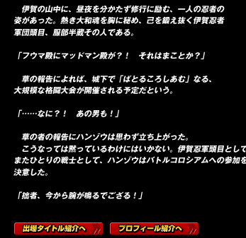 　伊賀の山中に、昼夜を分かたず修行に励む、一人の忍者の姿があった。熱き大和魂を胸に秘め、己を鍛え抜く伊賀忍者軍団頭目、服部半蔵その人である。

「フウマ殿にマッドマン殿が？！　それはまことか？」

　草の報告によれば、城下で「ばとるころしあむ」なる、大規模な格闘大会が開催される予定だという。

「……なに？！　あの男も！」
　草の者の報告にハンゾウは思わず立ち上がった。
　こうなっては黙っているわけにはいかない。伊賀忍軍頭目として、またひとりの戦士として、ハンゾウはバトルコロシアムへの参加を決意した。

「拙者、今から腕が鳴るでござる！」