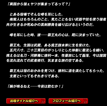 「異国から強ぇヤツが集まってるって？」

　とある宿場でそんな噂を耳にした。
　南蛮人はもちろんのこと、見たこともない武器や技を使う強者共が生きるか死ぬかの真剣勝負を繰り広げるというのだ。

　噂を耳にした時、彼……覇王丸の心は、既に決まっていた。

　覇王丸、生国は武蔵。ある貧乏旗本家に生を受けた。
　五尺八寸、二十三貫目のがっしりとした体躯に着流しを纏い、携えるは名刀・河豚毒に徳利一本。性豪放にして磊落。今は諸国を流れ流れての武者修行。気ままな旅の空である。

　覇王丸は宿のおかみを見つけ、徳利に酒を満たしてもらった。
　支度といってもそれきりである。

「腕が鳴るねえ……今夜は飲むか！」