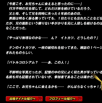 「今度こそ、お兄ちゃんに会えると思ったのに……」
　行方不明の兄を探して、どれだけ旅を続けているだろう。
　父と母、そして兄を同時に失った６年前のあの日。
　表面は明るく振る舞っていても、１日たりとも忘れたことなどない。だが、兄の面影という頼りない手がかりを元に人探しを続けるのは困難なことだった。

「やっぱり無理なのかな……　ん？　イトカツ、どうしたの？」

　テンのイトカツが、一枚の紙切れを拾ってきた。雑誌の１ページがちぎれたものらしい。

「バトルコロシアム？　……あ、この人！」

　不鮮明な写真だったが、記憶の中の兄によく似た男が写っている。
名前も何も記載されていないが、参加者であることは確かだ。

「ここで、お兄ちゃんに会えるかも……　がんばらなくっちゃ！」