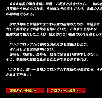 　６６０年前の事件を境に草薙・八咫家と袂を分かち、一族の名を八尺瓊から改めた八神家。八神庵はその当主であり、家伝の古武術の継承者でもある。

　彼は八神家と草薙家にまつわる血の宿縁のためか、草薙京に対して異様なまでの敵愾心を抱いていた。これまでも様々な格闘大会で相対した二人は、数え切れない憎悪の火花を散らしていた。

　バトルコロシアムに参加を決めたのも理由はひとつ。
　ＷＡＲＥＺも彼の眼中にない。
　場所も、時間も、条件も、取るに足らない些事でしかない。
そう、草薙京の鼓動を止めることができるのであれば。

「よかろう、京……貴様がコロシアムで死ぬのが希望なら、その願いかなえてやる！」