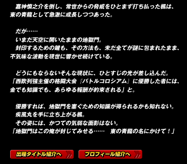 　嘉神慎之介を倒し、常世からの脅威をひとまず打ち払った楓は、東の青龍として急激に成長しつつあった。

　だが……
　いまだ天空に開いたままの地獄門。
　封印するための鍵も、その方法も、未だ全てが謎に包まれたまま、不気味な波動を現世に響かせ続けている。

　どうにもならないそんな現状に、ひとすじの光が差し込んだ。
「西欧列強主催の格闘大会『バトルコロシアム』に優勝した者には、金でも知識でも、あらゆる報酬が約束される」と。

　優勝すれば、地獄門を塞ぐための知識が得られるかも知れない。
　疾風丸を手に立ち上がる楓。
　その姿には、かつての気弱な面影はない。
「地獄門はこの俺が封じてみせる……　東の青龍の名にかけて！」