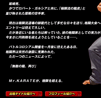 坂崎亮。
かつてロバート・ガルシアと共に、「極限流の龍虎」と
並び称された歴戦の空手家。

現在は極限流道場の師範代として多忙な日々を送り、格闘大会へのエントリーは控えて久しい。
だが身近にいる者たちは解っていた。彼の格闘家としての実力が、今まさに円熟期を迎えようとしていることを……。

バトルコロシアム開催を一月後に控えたある日、格闘界は突然の激震に見舞われた。
ただ一つのニュースによって。

「無敵の龍、再び」


Ｍｒ.ＫＡＲＡＴＥが、極限を超える。