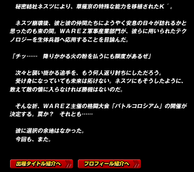 　秘密結社ネスツにより、草薙京の特殊な能力を移植されたＫ´。

　ネスツ崩壊後、彼と彼の仲間たちにようやく安息の日々が訪れるかと思ったのも束の間。ＷＡＲＥＺ軍事産業部門が、彼らに用いられたテクノロジーを生体兵器へ応用することを目論んだ。

「チッ……　降りかかる火の粉を払うにも限度があるぜ」

　次々と襲い掛かる追手を、もう何人返り討ちにしただろう。
　受け身になっていても未来は拓けない。ネスツにもそうしたように、敢えて敵の懐に入らなければ勝機はないのだ。

　そんな折、ＷＡＲＥＺ主催の格闘大会「バトルコロシアム」の開催が決定する。罠か？　それとも……

　彼に選択の余地はなかった。
　今回も、また。