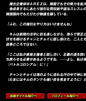 　複合企業体ＷＡＲＥＺは、韓国でもその勢力を拡大しつつあった。
　急成長するにあたり強引な買収劇や違法スレスレの行為が目立ち、韓国国内でもたびたび物議を醸している。

「ふむ、この強引なやり方はいけませんね」

　キムは新聞の活字に目を通しながら、傍らで更正という名の腕立て伏せを続けるチャンとチョイに話し掛けた。二人とも息も絶え絶えで返事どころではない。

「ここは私が直接主催者と話し合い、正義の道を説いて正しき道に立ち戻らせる必要があるようですね。……よし、私は参加しますよ、『バトルコロシアム』に！」

　チャンとチョイは滝のように流れる汗の中で神に祈った。
（たまにはキムのダンナも痛い目を見ますように）と。