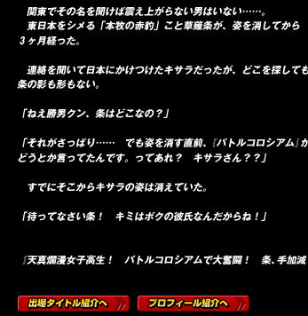 　関東でその名を聞けば震え上がらない男はいない……。
　東日本をシメる「本牧の赤豹」こと草薙条が、姿を消してから３ヶ月経った。

　連絡を聞いて日本にかけつけたキサラだったが、どこを探しても条の影も形もない。

「ねえ勝男クン、条はどこなの？」

「それがさっぱり……　でも姿を消す直前、『バトルコロシアム』がどうとか言ってたんです。ってあれ？　キサラさん？？」

　すでにそこからキサラの姿は消えていた。

「待ってなさい条！　キミはボクの彼氏なんだからね！」

『天真爛漫女子高生！　バトルコロシアムで大奮闘！　条、手加減しないからね！』