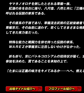 　ヤマタノオロチを倒したとされる草薙一族。
　紅蓮の炎を自在に操り、八尺瓊、八咫と共に「三種の神器」とも呼ばれる伝説の家系である。

　その直系の子孫であり、草薙流古武術の正統後継者でもあるのが草薙京だ。その血筋に違わず、若くしてさまざまな格闘大会を制覇してきた実力者だった。

　特殊な能力と戦闘力を併せ持った伝説の家系。
　ＷＡＲＥＺが草薙京に注目しないわけがなかった。

　折も折り、京にバトルコロシアムの招待状が届く。京は即座に参加を決めた。罠であることを承知の上で。

「たまには正義の味方をキメてみるか……へへ、燃えるぜ」