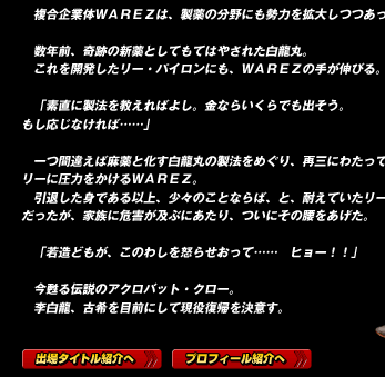 

数年前、奇跡の新薬としてもてはやされた白龍丸。
これを開発したリー・パイロンにも、ＷＡＲＥＺの手が伸びる。

「素直に製法を教えればよし。金ならいくらでも出そう。
もし応じなければ……」

一つ間違えば麻薬と化す白龍丸の製法をめぐり、再三にわたってリーに圧力をかけるＷＡＲＥＺ。
引退した身である以上、多少のことならば、と、耐えていたリーだったが、家族に危害が及ぶにあたり、ついにその腰をあげた。

「若造どもが、このわしを怒らせおって……　ヒョー！！」

今甦る伝説のアクロバット・クロー。
李白龍、古希を目前にして現役復帰を決意す。