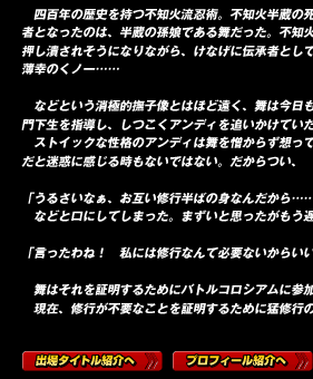 　四百年の歴史を持つ不知火流忍術。不知火半蔵の死去により正統後継者となったのは、半蔵の孫娘である舞だった。不知火流の伝統と格式に押し潰されそうになりながら、けなげに伝承者としての宿命に耐える薄幸のくノ一……

　などという消極的撫子像とはほど遠く、舞は今日も明るく修行に励み、門下生を指導し、しつこくアンディを追いかけていた。
　ストイックな性格のアンディは舞を憎からず想っているものの、深情けだと迷惑に感じる時もないではない。だからつい、

「うるさいなぁ、お互い修行半ばの身なんだから……」
　などと口にしてしまった。まずいと思ったがもう遅い。

「言ったわね！　私には修行なんて必要ないからいいの！」

　舞はそれを証明するためにバトルコロシアムに参加する。
　現在、修行が不要なことを証明するために猛修行の日々らしい。