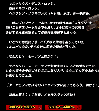 　マルクリウス・デニス・ロッシ。
　通称マルコ・ロッシ。
　ペルグリン・ファルコンズ（ＰＦ隊）少佐、第一中隊長。

　一流のプログラマーであり、数々の特殊兵器「スラッグ」を使いこなすエリート兵士でもあり、さらに数々の武勲をあげてきた正規軍きっての優秀な隊員でもあった。

　ひとつの作戦終了後、アイダホで休暇を楽しんでいたマルコだったが、そんな彼に緊急の連絡が入った。

「なんだと？　モーデン元帥が？！」

　デビルリバース・モーデン元帥が生きているとの情報だった。
しかも複合企業体ＷＡＲＥＺに取り入り、またしても何かよからぬ事を計画中とのことだ。

「ターマとフィオは俺のバックアップに回ってもらう。頼むぞ！」

　新日本歴２０１７年春、メタルスラッグ出動！