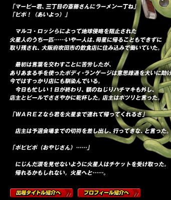 「マーピー君、三丁目の斎藤さんにラーメン一丁ね」
「ピポ！（あいよっ）」

　マルコ・ロッシらによって地球侵略を阻止された火星人のうち一匹……いや一人は、母星に帰ることもできずに取り残され、大阪府吹田市の飲食店に住み込みで働いていた。

　最初は言葉を交わすことに苦労したが、ありあまる手を使ったボディ・ランゲージは意思疎通を大いに助け、今ではすっかり店にも馴染んでいる。
　今日も忙しい１日が終わり、額のねじりハチマキも外し、店主とビールでささやかに乾杯した。店主はポツリと言った。

「ＷＡＲＥＺなら君を火星まで連れて帰ってくれるさ」

　店主は予選会場までの切符を差し出し、行ってきな、と言った。

「ポピピポ（おやじさん）……」

　にじんだ涙を見せないように火星人はチケットを受け取った。
　帰れるかもしれない。火星へと……。