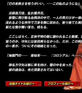 「己の未熟さを呪うがいい。……この私のようにな」

　活殺逸刀流、乱れ雪月花。
　新雪に飛び散る血飛沫の中で、一人の男だけが一滴の血も浴びず、流れるような所作で刀身を鞘に収めた。斬り捨てた異形の刺客の上に、新たな雪が舞い落ち、積もる。

　ここしばらく、正体不明の敵に襲われること数度。彼らが何故自分を狙うのか、守矢には皆目解らなかった。だが、この刺客が口にした今際の一言が、ついにその端緒となった。

「地獄門の……　後始末……　『コロシアム』へ……」

　御名方守矢は骸に背を向け、雪の中を去った。
　彼の過去は、未だ清算されてはいない。