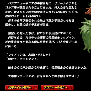 　パプアニューギニアの平和な村に、リゾートホテルとゴルフ場が建設されることになった。村人たちは反対したが、ＷＡＲＥＺ観光開発は法の目を巧みにかいくぐり、建設のスピードを緩めない。
　日本から呼び寄せられた地上げ屋が平和だった村を闊歩し、村民の退き予定日が迫る。
　絶望した村人たちは、村に伝わる伝説にすがった。
　何百年も昔、村を守った伝説の精霊戦士マッドマン。
彼の姿を象った聖なる像に供物を捧げ、村人全員で一心に祈った。
「マッドマン様、お願いですじゃ」
「助けて、マッドマン！」

　彼らの心の声が遥かな時を超え、精霊戦士の心を揺さぶった。

「大地神ファーファよ、我を未来へと導き給えザマス！」