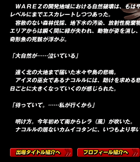 　ＷＡＲＥＺの開発地域における自然破壊は、もはや黙視できないレベルにまでエスカレートしつつあった。
　容赦のない森林伐採、地下水の汚染、放射性廃棄物の投棄。開発エリアからは瞬く間に緑が失われ、動物が姿を消し、汚れた河川に奇形魚の死骸が浮かぶ。

「大自然が……泣いている」

　遠く北の大地まで届いた木々や鳥の悲鳴。
　アイヌの巫女であるナコルルには、助けを求める悲痛な叫びが、日ごとに大きくなっていくのが感じられた。

「待っていて。……私が行くから」

　明け方。今年初めて南からレラ（風）が吹いた。
　ナコルルの居ないカムイコタンに、いつもより早い春が訪れる。