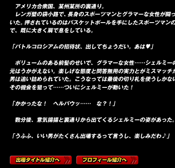 　アメリカ合衆国、某州某所の裏通り。
　レンガ壁の袋小路で、長身のスポーツマンとグラマーな女性が闘っていた。押されているのはバスケットボールを手にしたスポーツマンの方で、既に大きく肩で息をしている。

「バトルコロシアムの招待状、出してちょうだい。あは♥」

　ボリュームのある前髪のせいで、グラマーな女性……シェルミーの目元はうかがえない。楽しげな態度と問答無用の実力とがミスマッチだ。男は追い詰められていた。こうなっては最後の切り札を使うしかない。その機会を狙って……ついにシェルミーが動いた！

「かかったな！　ヘルバウッ……　な？！」

　数分後、意気揚揚と裏通りから出てくるシェルミーの姿があった。

「うふふ、いい男がたくさん出場するって言うし、楽しみだわ♪」