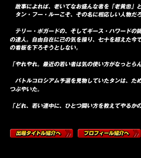 　故事によれば、老いてなお盛んな者を「老黄忠」と呼ぶ。
　タン・フー・ルーこそ、その名に相応しい人物だろう。

　テリー・ボガードの、そしてギース・ハワードの師にして八極聖拳の達人。自由自在に己の気を操り、七十を超えた今でも「生涯現役」の看板を下ろそうとしない。

「やれやれ。最近の若い者は気の使い方がなっとらんわい」

　バトルコロシアム予選を見物していたタンは、ため息混じりにそうつぶやいた。

「どれ、若い連中に、ひとつ闘い方を教えてやるかのう」