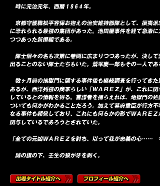 　時に元治元年、西暦１８６４年。

　京都守護職松平容保お抱えの治安維持部隊として、攘夷派志士たちに恐れられる最強の集団があった。池田屋事件を経て急激に力を付けつつあった新撰組である。

　隊士個々の名も次第に巷間に広まりつつあったが、決して表舞台に出ることのない隊士たちもいた。鷲塚慶一郎もその一人である。

　数ヶ月前の地獄門に関する事件後も継続調査を行ってきた鷲塚であるが、西洋列強の商家らしい「ＷＡＲＥＺ」が、これに関与しているとの情報を得る。首謀者を捕らえれば、地獄門の処置についても何かがわかることだろう。加えて幕府重臣が行方不明となる事件も頻発しており、これにも何らかの形でＷＡＲＥＺが関与しているであろうとされていた。

「全ての元凶ＷＡＲＥＺを討ち、以って我が忠義の心……　今こそ示す！」

　誠の旗の下、壬生の狼が牙を剥く。