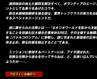 連邦政府の抱えた難問を解決すべく、ボランティアのエージェントとして名乗りをあげたユウキ。
新日本機械格闘術を操る彼は、業界トップクラスの実力を自認するスペシャルエージェントだ。

彼に課せられた任務とは……"ネオジオワールドを影から支配することを目論む巨大複合企業体WAREZ。その主催する格闘大会「バトルコロシアム」に参戦し、謎に包まれた首謀者の正体を突き止め、邪な計画を阻止すること"である。

ミッションに参加するパートナーには、アイが選ばれた。
危険な任務から彼女を守ってやらねば、と、気負い込んでいるようだが……。