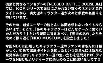 従来と異なるコンセプトの「NEOGEOBATTLECOLISEUM」では、「KOF」シリーズでお目にかかれない数々のネオジオ名作タイトルから、実力派キャラクター達が次々と参戦の名乗りを挙げています。

そのため、新規ユーザーの皆さんには聞き慣れないタイトルも多いはず。そこで、「あのキャラクターはどんなゲームに出ていたんだろう？」という疑問に答えるべく、「過去の名作」たちを改めて振り返る「NBCMUSEUM」を設立しました！

今回NBCに出場したキャラクター達のファンの皆さんには懐かしく、初めて出展タイトルを知ったという皆さんには新たな発見があるはず。キャラクター達の生い立ちを垣間見れば、ディープなNBCをよりディープに楽しめること間違いなしです！！