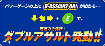 パワーゲージの上に【D-ASSAULT OK!】が出たら…
コマンド入力で、超強力合体技！
ダブルアサルト発動！！